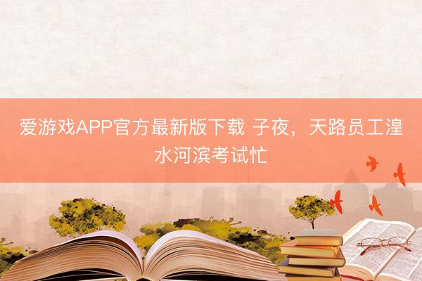 爱游戏APP官方最新版下载 子夜，天路员工湟水河滨考试忙