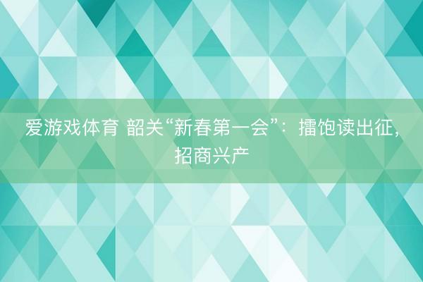 爱游戏体育 韶关“新春第一会”:擂饱读出征,招商兴产