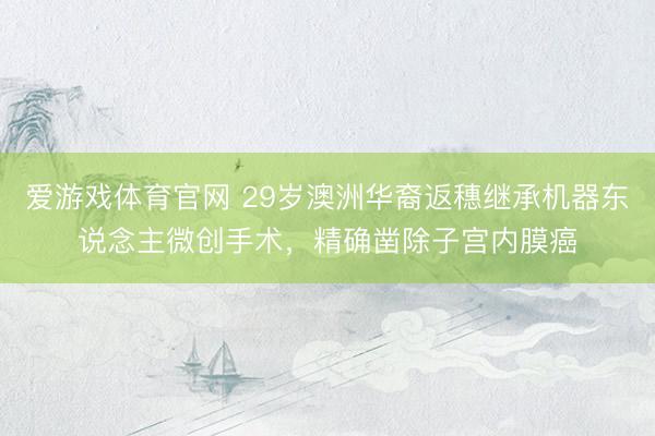 爱游戏体育官网 29岁澳洲华裔返穗继承机器东说念主微创手术，精确凿除子宫内膜癌