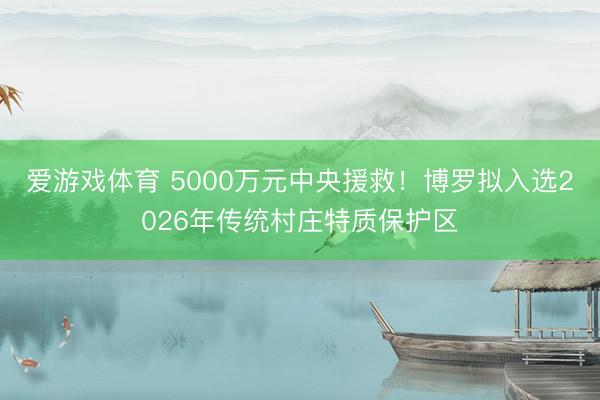 爱游戏体育 5000万元中央援救!博罗拟入选2026年传统村庄特质保护区