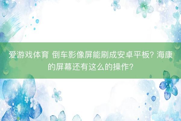 爱游戏体育 倒车影像屏能刷成安卓平板? 海康的屏幕还有这么的操作?