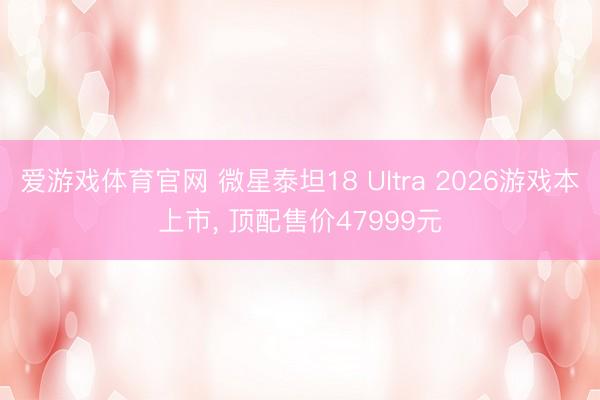 爱游戏体育官网 微星泰坦18 Ultra 2026游戏本上市, 顶配售价47999元
