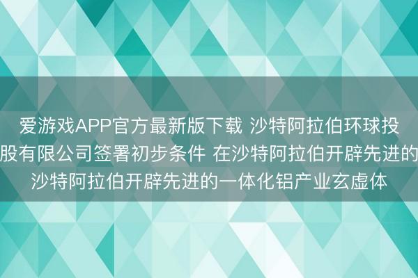 爱游戏APP官方最新版下载 沙特阿拉伯环球投资基金与红海铝业控股有限公司签署初步条件 在沙特阿拉伯开辟先进的一体化铝产业玄虚体