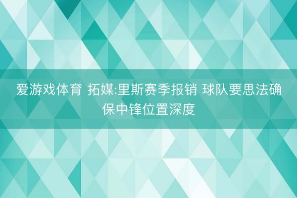 爱游戏体育 拓媒:里斯赛季报销 球队要思法确保中锋位置深度