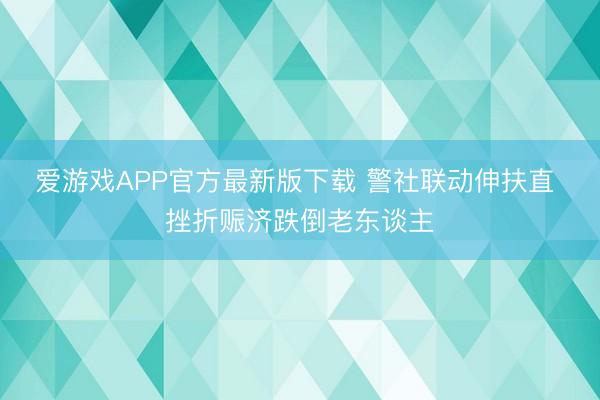 爱游戏APP官方最新版下载 警社联动伸扶直 挫折赈济跌倒老东谈主