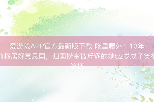 爱游戏APP官方最新版下载 吃里爬外！13年前移居好意思国，归国捞金被斥逐的她52岁成了笑柄