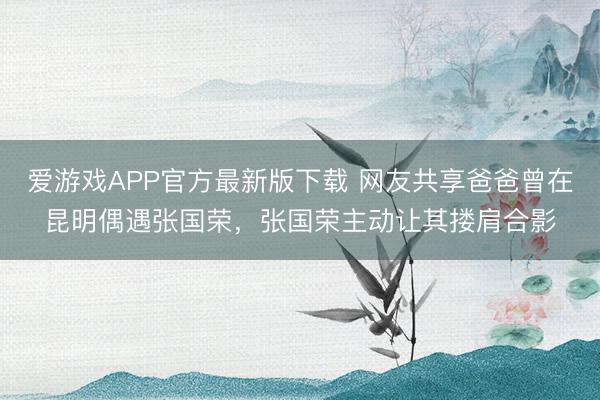 爱游戏APP官方最新版下载 网友共享爸爸曾在昆明偶遇张国荣,张国荣主动让其搂肩合影