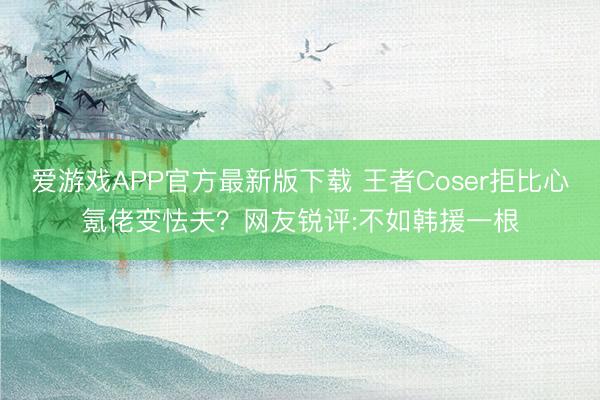 爱游戏APP官方最新版下载 王者Coser拒比心氪佬变怯夫?网友锐评:不如韩援一根