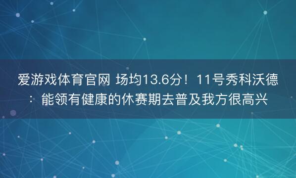 爱游戏体育官网 场均13.6分！11号秀科沃德：能领有健康的休赛期去普及我方很高兴
