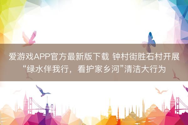 爱游戏APP官方最新版下载 钟村街胜石村开展“绿水伴我行,看护家乡河”清洁大行为