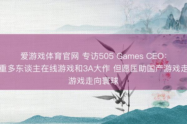 爱游戏体育官网 专访505 Games CEO：咫尺侧重多东谈主在线游戏和3A大作 但愿匡助国产游戏走向寰球