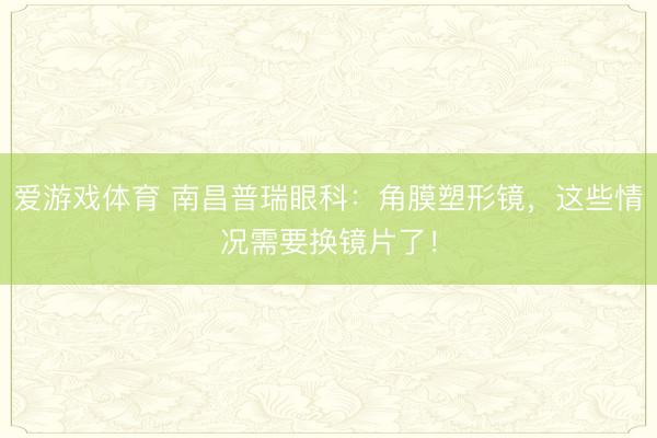 爱游戏体育 南昌普瑞眼科:角膜塑形镜,这些情况需要换镜片了!