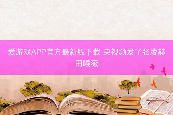 爱游戏APP官方最新版下载 央视频发了张凌赫田曦薇