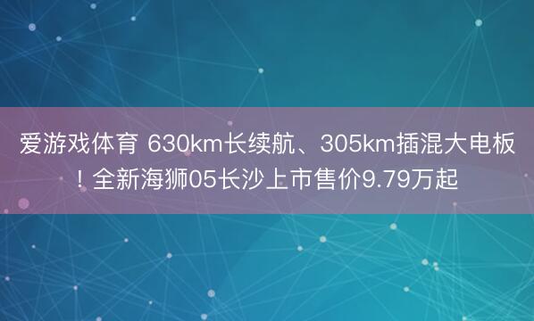 爱游戏体育 630km长续航、305km插混大电板! 全新海狮05长沙上市售价9.79万起