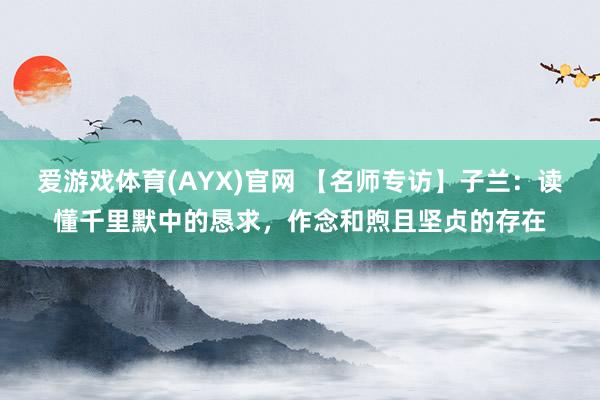 爱游戏体育(AYX)官网 【名师专访】子兰：读懂千里默中的恳求，作念和煦且坚贞的存在
