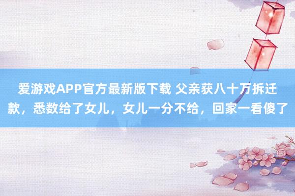 爱游戏APP官方最新版下载 父亲获八十万拆迁款，悉数给了女儿，女儿一分不给，回家一看傻了