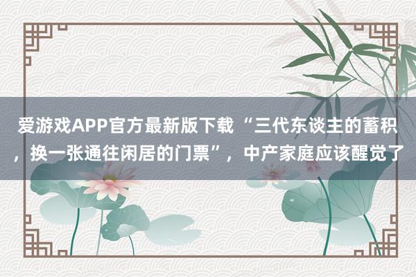 爱游戏APP官方最新版下载 “三代东谈主的蓄积，换一张通往闲居的门票”，中产家庭应该醒觉了