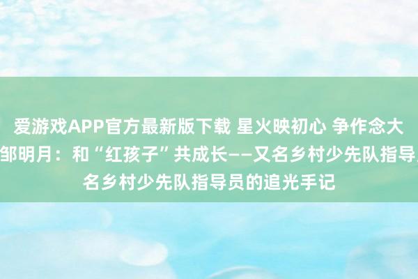 爱游戏APP官方最新版下载 星火映初心 争作念大先生（二） | 邹明月：和“红孩子”共成长——又名乡村少先队指导员的追光手记