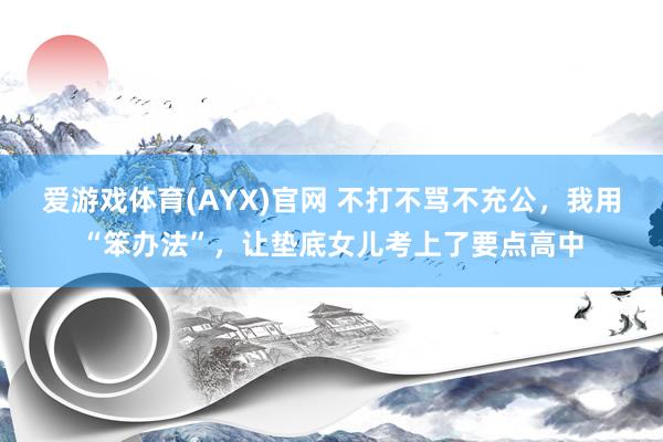 爱游戏体育(AYX)官网 不打不骂不充公，我用“笨办法”，让垫底女儿考上了要点高中