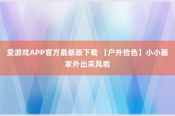 爱游戏APP官方最新版下载 【户外拾色】小小画家外出采风啦
