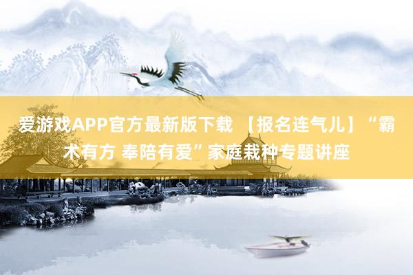 爱游戏APP官方最新版下载 【报名连气儿】“霸术有方 奉陪有爱”家庭栽种专题讲座