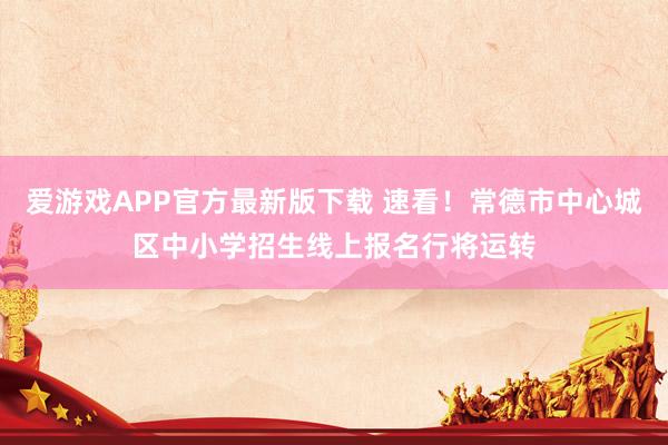 爱游戏APP官方最新版下载 速看!常德市中心城区中小学招生线上报名行将运转