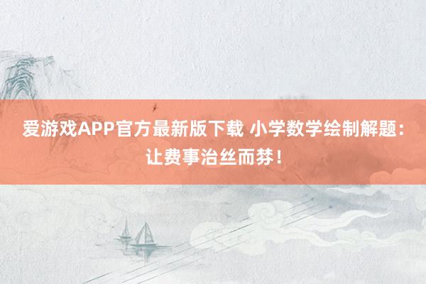 爱游戏APP官方最新版下载 小学数学绘制解题:让费事治丝而棼!
