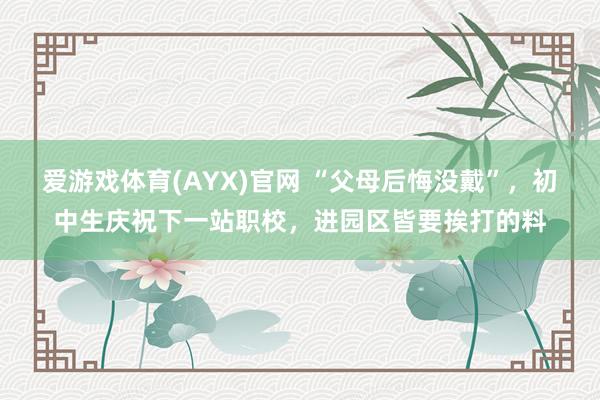 爱游戏体育(AYX)官网 “父母后悔没戴”,初中生庆祝下一站职校,进园区皆要挨打的料
