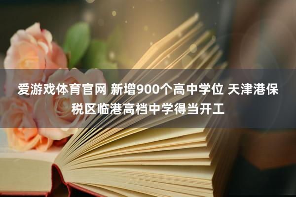 爱游戏体育官网 新增900个高中学位 天津港保税区临港高档中学得当开工