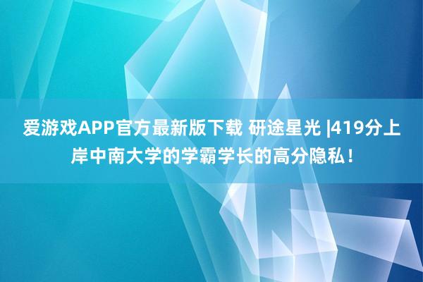 爱游戏APP官方最新版下载 研途星光 |419分上岸中南大学的学霸学长的高分隐私！