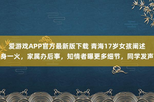 爱游戏APP官方最新版下载 青海17岁女孩阐述身一火，家属办后事，知情者曝更多细节，同学发声