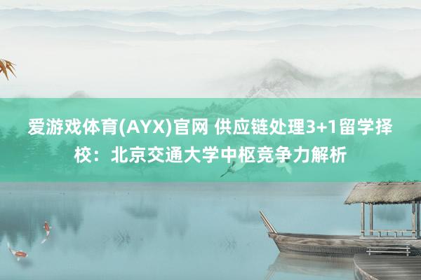 爱游戏体育(AYX)官网 供应链处理3+1留学择校：北京交通大学中枢竞争力解析