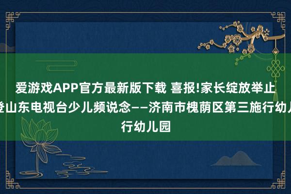 爱游戏APP官方最新版下载 喜报!家长绽放举止荣登山东电视台少儿频说念——济南市槐荫区第三施行幼儿园