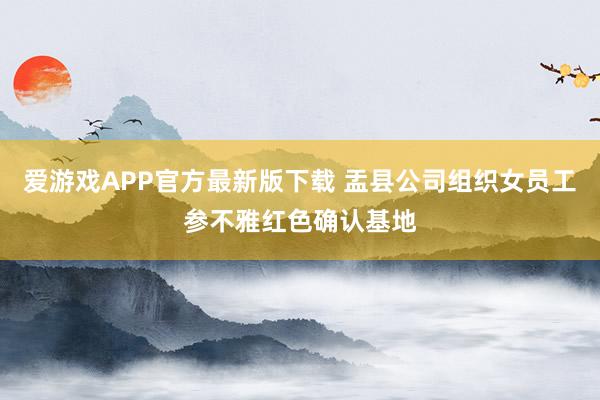 爱游戏APP官方最新版下载 盂县公司组织女员工参不雅红色确认基地
