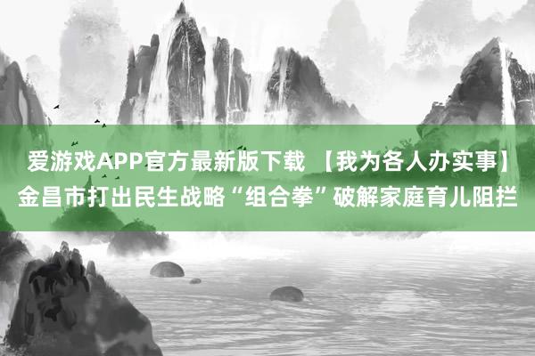 爱游戏APP官方最新版下载 【我为各人办实事】金昌市打出民生战略“组合拳”破解家庭育儿阻拦