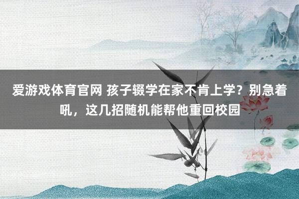 爱游戏体育官网 孩子辍学在家不肯上学?别急着吼,这几招随机能帮他重回校园