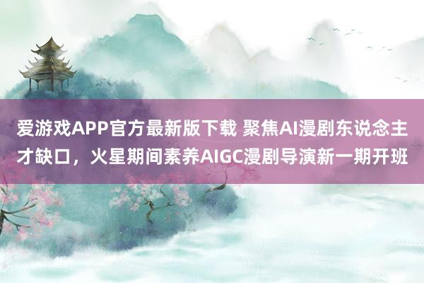 爱游戏APP官方最新版下载 聚焦AI漫剧东说念主才缺口，火星期间素养AIGC漫剧导演新一期开班