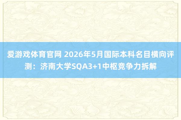 爱游戏体育官网 2026年5月国际本科名目横向评测:济南大学SQA3+1中枢竞争力拆解