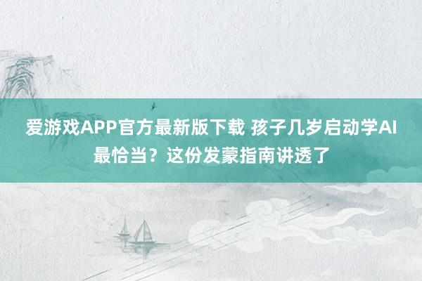 爱游戏APP官方最新版下载 孩子几岁启动学AI最恰当？这份发蒙指南讲透了