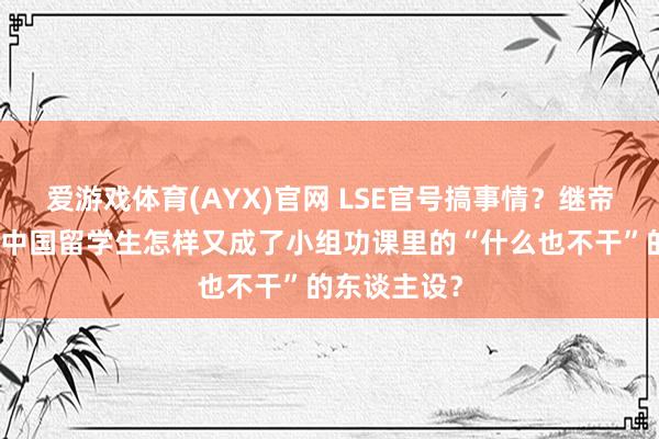 爱游戏体育(AYX)官网 LSE官号搞事情？继帝国理工后，中国留学生怎样又成了小组功课里的“什么也不干”的东谈主设？