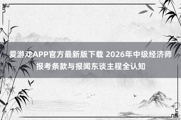 爱游戏APP官方最新版下载 2026年中级经济师报考条款与报闻东谈主程全认知