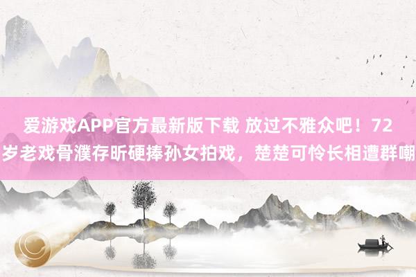 爱游戏APP官方最新版下载 放过不雅众吧！72岁老戏骨濮存昕硬捧孙女拍戏，楚楚可怜长相遭群嘲