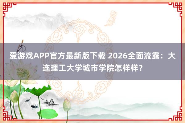 爱游戏APP官方最新版下载 2026全面流露：大连理工大学城市学院怎样样？