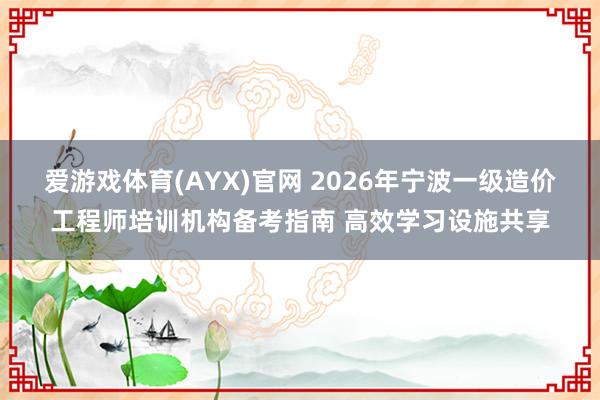 爱游戏体育(AYX)官网 2026年宁波一级造价工程师培训机构备考指南 高效学习设施共享