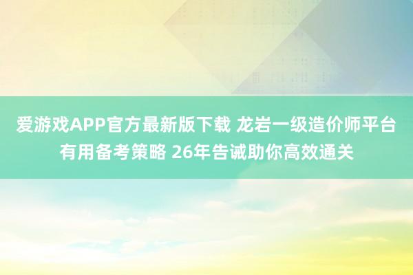 爱游戏APP官方最新版下载 龙岩一级造价师平台有用备考策略 26年告诫助你高效通关