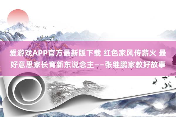 爱游戏APP官方最新版下载 红色家风传薪火 最好意思家长育新东说念主——张继鹏家教好故事