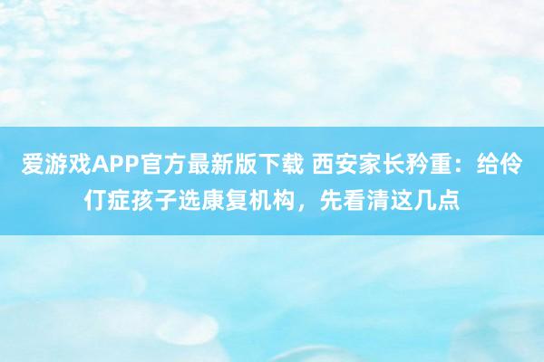 爱游戏APP官方最新版下载 西安家长矜重：给伶仃症孩子选康复机构，先看清这几点