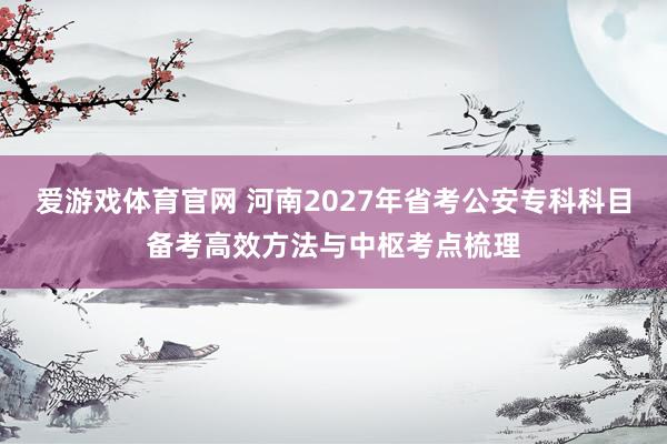 爱游戏体育官网 河南2027年省考公安专科科目备考高效方法与中枢考点梳理