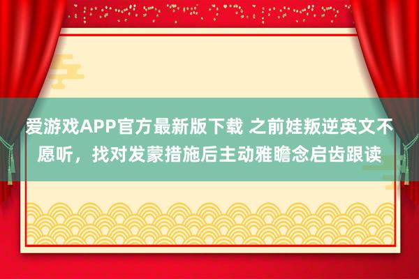 爱游戏APP官方最新版下载 之前娃叛逆英文不愿听，找对发蒙措施后主动雅瞻念启齿跟读
