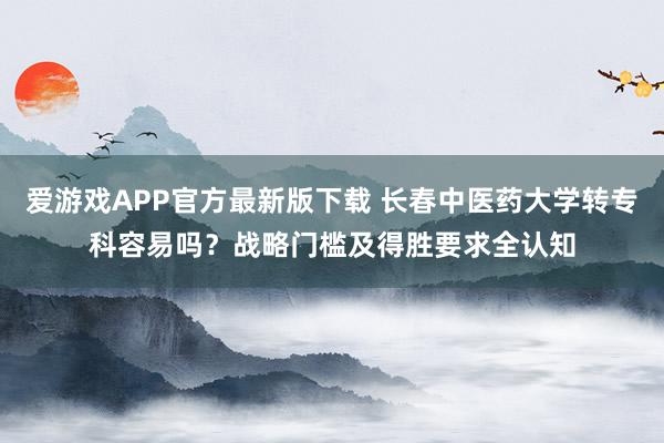 爱游戏APP官方最新版下载 长春中医药大学转专科容易吗？战略门槛及得胜要求全认知